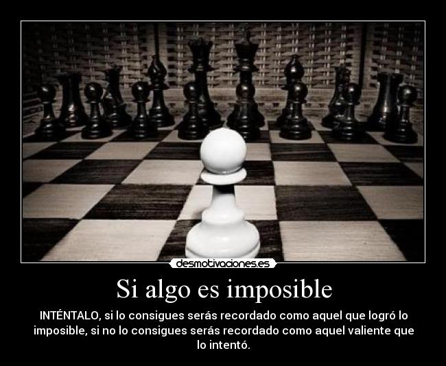 Si algo es imposible - INTÉNTALO, si lo consigues serás recordado como aquel que logró lo
imposible, si no lo consigues serás recordado como aquel valiente que
lo intentó.
