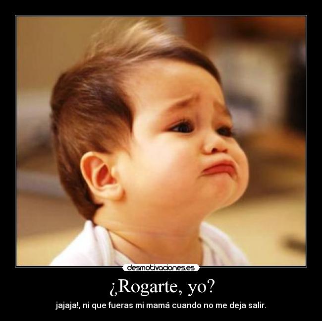 ¿Rogarte, yo? - jajaja!, ni que fueras mi mamá cuando no me deja salir.
