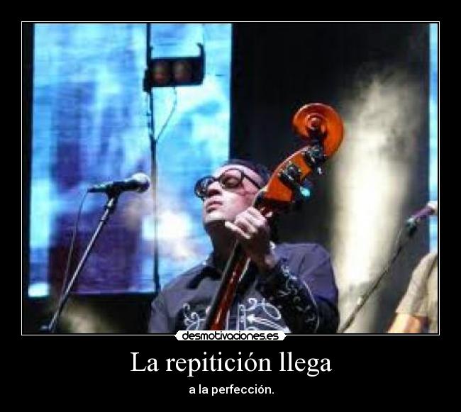 La repitición llega - a la perfección.