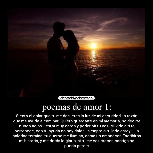 poemas de amor 1: - Siento el calor que tu me das, eres la luz de mi oscuridad, la razón
que me ayuda a caminar, Quiero guardarte en mi memoria, no decirte
nunca adiós... estar muy cerca y poder oír tu voz, Mi vida a tí te
pertenece, con tu ayuda no hay dolor... siempre a tu lado estoy... La
soledad termina, tu cuerpo me ilumina, como un amanecer, Escribirás
mi historia, y me darás la gloria, si tu me vez crecer, contigo no
puedo perder