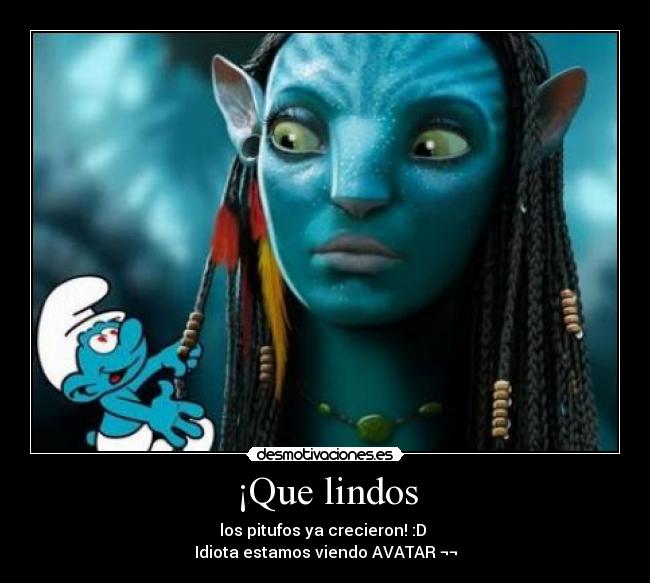 ¡Que lindos - los pitufos ya crecieron! :D 
Idiota estamos viendo AVATAR ¬¬