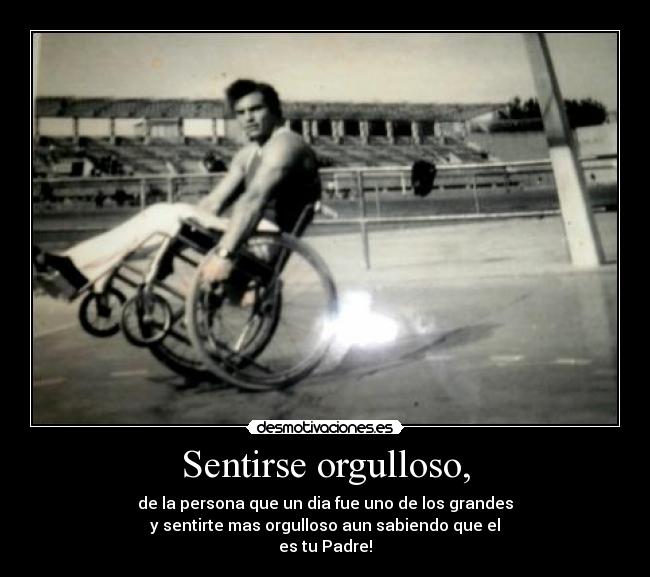 Sentirse orgulloso, - de la persona que un dia fue uno de los grandes
y sentirte mas orgulloso aun sabiendo que el
es tu Padre!