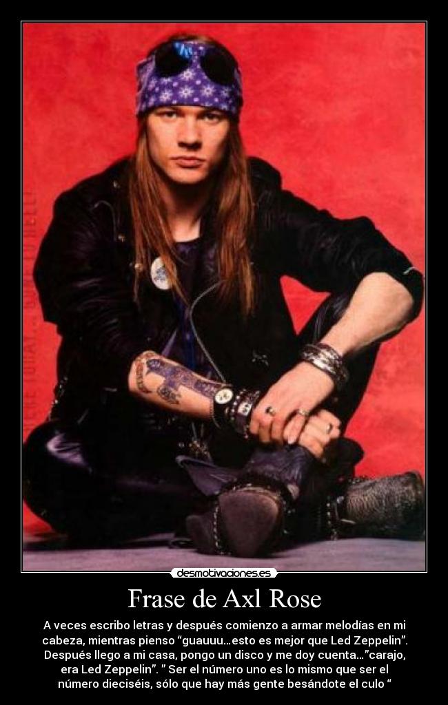 Frase de Axl Rose - A veces escribo letras y después comienzo a armar melodías en mi
cabeza, mientras pienso “guauuu…esto es mejor que Led Zeppelin”.
Después llego a mi casa, pongo un disco y me doy cuenta…”carajo,
era Led Zeppelin”. ” Ser el número uno es lo mismo que ser el
número dieciséis, sólo que hay más gente besándote el culo “