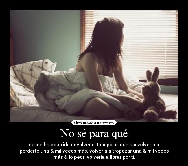 No sé para qué - se me ha ocurrido devolver el tiempo, si aún así volvería a
perderte una & mil veces más, volvería a tropezar una & mil veces
más & lo peor, volvería a llorar por ti.