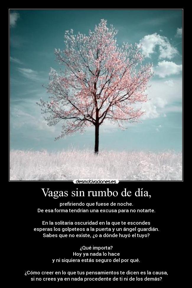 Vagas sin rumbo de día, - prefiriendo que fuese de noche.
De esa forma tendrían una excusa para no notarte.

En la solitaria oscuridad en la que te escondes
esperas los golpeteos a la puerta y un ángel guardián.
Sabes que no existe, ¿o a dónde huyó el tuyo?

¿Qué importa?
Hoy ya nada lo hace
y ni siquiera estás seguro del por qué.

¿Cómo creer en lo que tus pensamientos te dicen es la causa,
si no crees ya en nada procedente de ti ni de los demás?