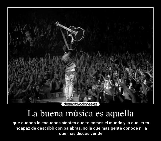 La buena música es aquella - que cuando la escuchas sientes que te comes el mundo y la cual eres
incapaz de describir con palabras, no la que más gente conoce ni la
que más discos vende