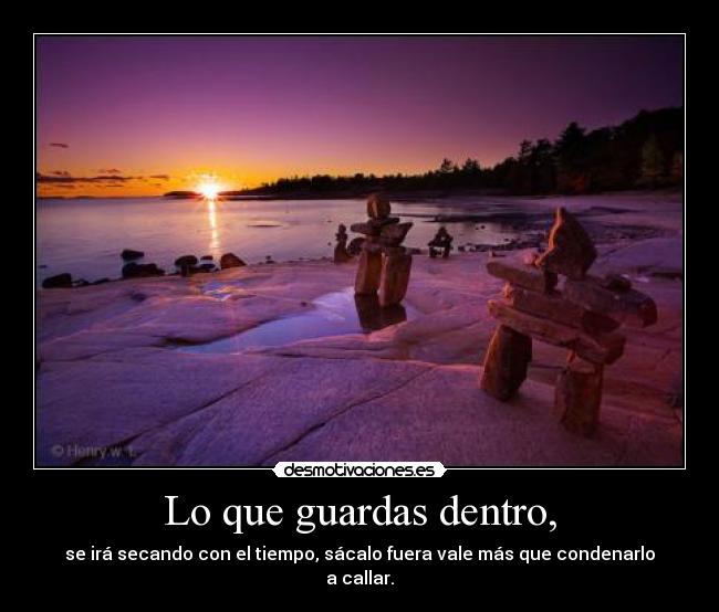 Lo que guardas dentro, - se irá secando con el tiempo, sácalo fuera vale más que condenarlo a callar.