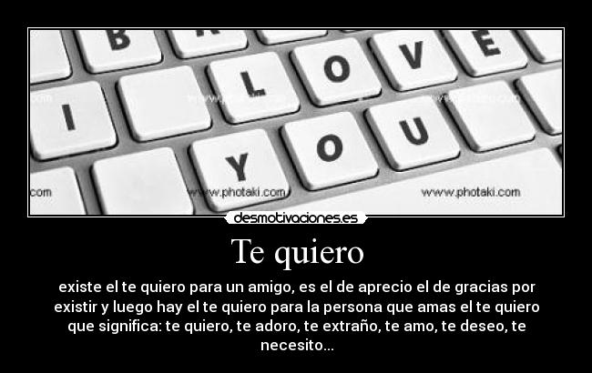 Te quiero - existe el te quiero para un amigo, es el de aprecio el de gracias por
existir y luego hay el te quiero para la persona que amas el te quiero
que significa: te quiero, te adoro, te extraño, te amo, te deseo, te
necesito...
