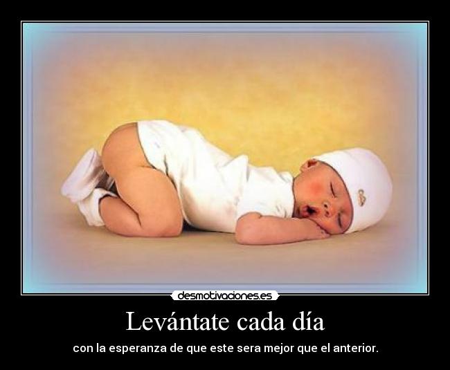 Levántate cada día - con la esperanza de que este sera mejor que el anterior.