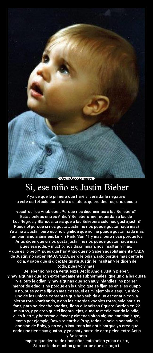 Si, ese niño es Justin Bieber - Y ya se que lo primero que haréis, sera darle negativo
a este cartel solo por la foto o el titulo, quiero deciros, una cosa a
vosotros, los Antibieber, Porque nos discriminais a las Beliebers?
Estas peleas entres Antis Y Beliebers me recuerdan a las de
Los Negros y Blancos, creis que a las Beliebers solo nos gusta justin?
Pues no! porque si nos gusta Justin no nos puede gustar nada mas?
Yo amo a Justin, pero eso no significa que no me pueda gustar nada mas
Tambien amo a Eminem, Linkin Park, Sum41 y mas, pero nose porque los
Antis dicen que si nos gusta justin, no nos puede gustar nada mas
pues eso jode, y mucho, nos discriminan, nos insultan y mas,
y que es lo peor? pues que hay Antis que no Saben adsolutamente NADA
de Justin, no saben NADA NADA, pero le odian, solo porque mas gente le
odia, y sabe que si dice: Me gusta Justin, le insultan y le dicen de
todo, pues yo y mas
Belieber no nos da verguenza Decir: Amo a Justin Bieber,
y hay algunas que son extremadamente subnormales, que un dia les gusta
y al otro le odian, y hay algunas que son muy infantiles, no por ser
menor de edad, sino porque en lo unico que se fijan es en si es guapo
o no, pues yo me fijo en mas cosas, el es mi ejemplo a seguir, a sido
uno de los unicos cantantes que han subido a un escenario con la
pierna rota, vomitando, y con las cuerdas vocales rotas, solo por sus
fans, para no decebcionarlas, lleno el Madison Square Garden en 22
minutos, y yo creo que el llegara lejos, aunque medio mundo le odie,
el es fuerte, y hacerme el favor y almenos oiros alguna cancion suya,
como por ejemplo, Down to earth o Pray, todos le odiais por solo la
cancion de Baby, y no voy a insultar a los antis porque yo creo que
cada uno tiene sus gustos, y yo esoty harta de esta pelea entre Antis
y Beliebers
espero que dentro de unos años esta pelea ya no exista,
Si lo as leido muchas gracias, se que es largo (: