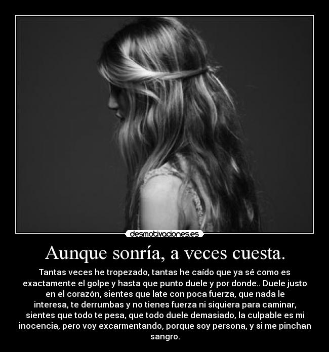Aunque sonría, a veces cuesta. - Tantas veces he tropezado, tantas he caído que ya sé como es
exactamente el golpe y hasta que punto duele y por donde.. Duele justo
en el corazón, sientes que late con poca fuerza, que nada le
interesa, te derrumbas y no tienes fuerza ni siquiera para caminar,
sientes que todo te pesa, que todo duele demasiado, la culpable es mi
inocencia, pero voy excarmentando, porque soy persona, y si me pinchan
sangro.