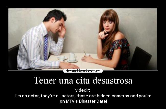 Tener una cita desastrosa - y decir: 
Im an actor, theyre all actors, those are hidden cameras and youre
on MTVs Disaster Date!