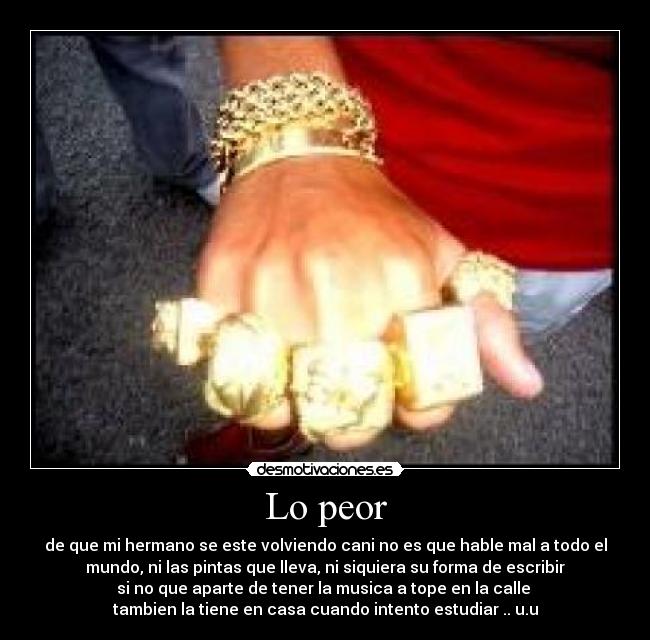 Lo peor - de que mi hermano se este volviendo cani no es que hable mal a todo el
mundo, ni las pintas que lleva, ni siquiera su forma de escribir
si no que aparte de tener la musica a tope en la calle 
tambien la tiene en casa cuando intento estudiar .. u.u