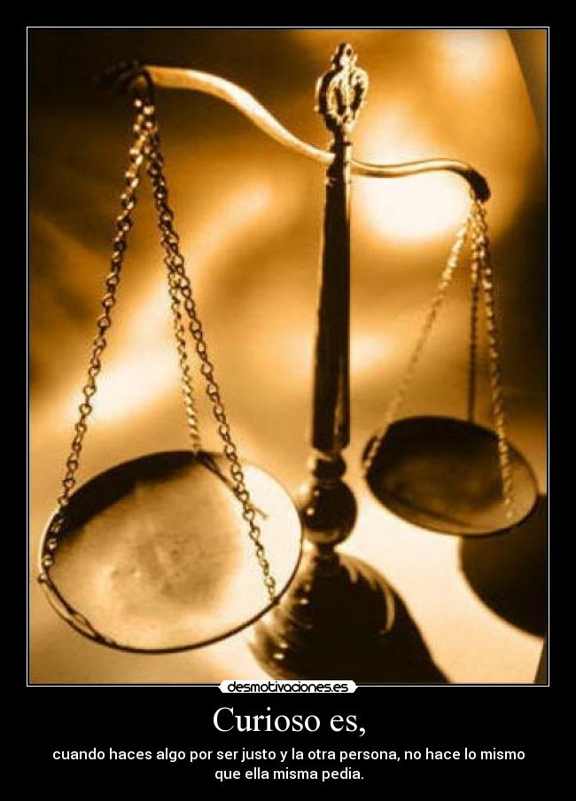 Curioso es, - cuando haces algo por ser justo y la otra persona, no hace lo mismo
que ella misma pedia.