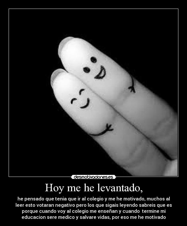 Hoy me he levantado, - he pensado que tenia que ir al colegio y me he motivado, muchos al
leer esto votaran negativo pero los que sigais leyendo sabreis que es
porque cuando voy al colegio me enseñan y cuando termine mi
educacion sere medico y salvare vidas, por eso me he motivado