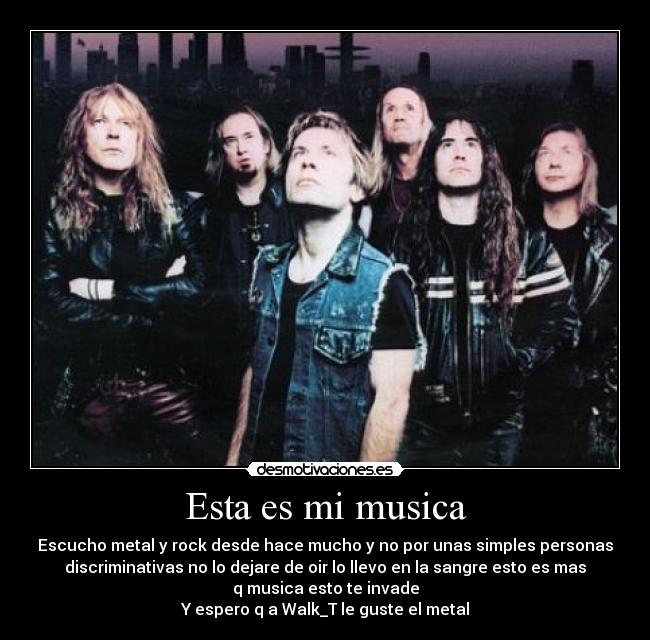 Esta es mi musica - Escucho metal y rock desde hace mucho y no por unas simples personas
discriminativas no lo dejare de oir lo llevo en la sangre esto es mas
q musica esto te invade
Y espero q a Walk_T le guste el metal