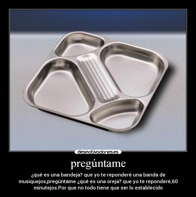 pregúntame - ¿qué es una bandeja? que yo te reponderé una banda de
musiquejos,pregúntame ¿qué es una oreja? que yo te reponderé,60
minutejos.Por que no todo tiene que ser lo establecido