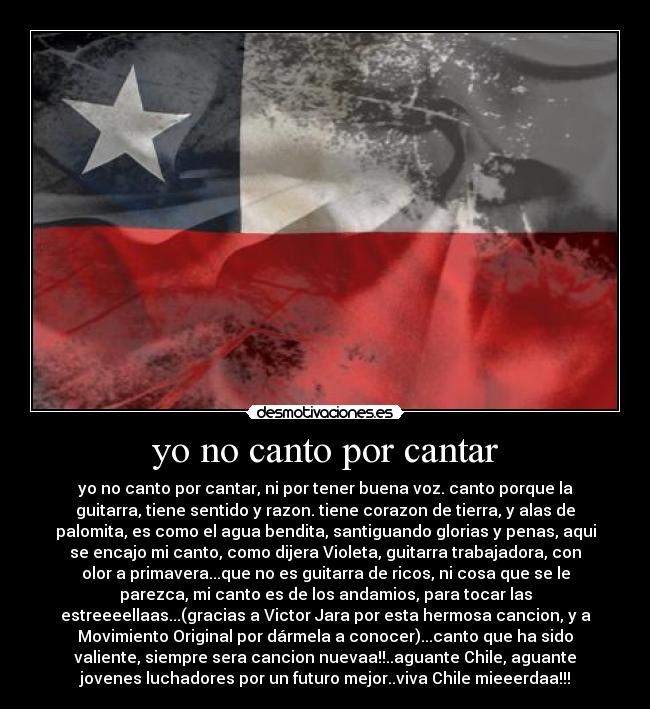 yo no canto por cantar - yo no canto por cantar, ni por tener buena voz. canto porque la
guitarra, tiene sentido y razon. tiene corazon de tierra, y alas de
palomita, es como el agua bendita, santiguando glorias y penas, aqui
se encajo mi canto, como dijera Violeta, guitarra trabajadora, con
olor a primavera...que no es guitarra de ricos, ni cosa que se le
parezca, mi canto es de los andamios, para tocar las
estreeeellaas...(gracias a Victor Jara por esta hermosa cancion, y a
Movimiento Original por dármela a conocer)...canto que ha sido
valiente, siempre sera cancion nuevaa!!..aguante Chile, aguante
jovenes luchadores por un futuro mejor..viva Chile mieeerdaa!!!
