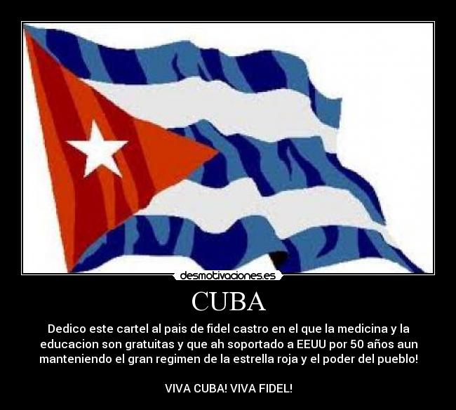 CUBA - Dedico este cartel al pais de fidel castro en el que la medicina y la
educacion son gratuitas y que ah soportado a EEUU por 50 años aun
manteniendo el gran regimen de la estrella roja y el poder del pueblo!

VIVA CUBA! VIVA FIDEL!