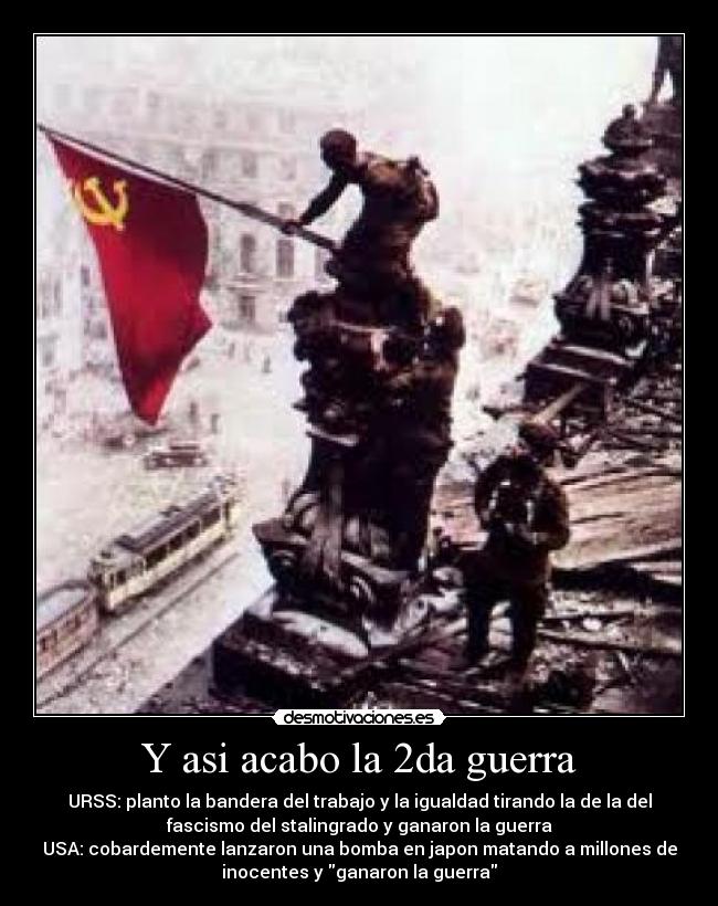 Y asi acabo la 2da guerra - URSS: planto la bandera del trabajo y la igualdad tirando la de la del
fascismo del stalingrado y ganaron la guerra
USA: cobardemente lanzaron una bomba en japon matando a millones de
inocentes y ganaron la guerra