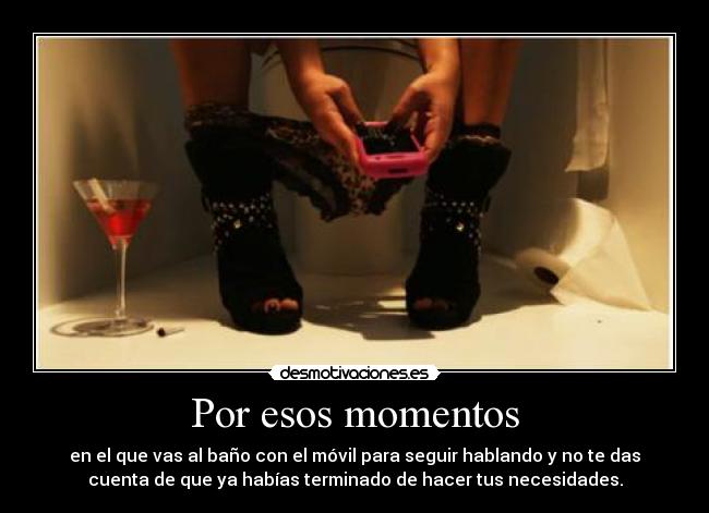 Por esos momentos - en el que vas al baño con el móvil para seguir hablando y no te das
cuenta de que ya habías terminado de hacer tus necesidades.