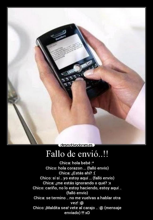 Fallo de envió..!! - Chica: hola bebé :*
 Chico: hola corazon ... (falló envío)
 Chica: ¿Estás ahí? :(
 Chico: sí sí .. yo estoy aquí ... (falló envío)
 Chica: ¿me estás ignorando o qué? :x
 Chico: cariño, no lo estoy haciendo, estoy aquí ..
 (falló envío)
 Chica: se termino .. no me vuelvas a hablar otra
 vez! :@
 Chico: ¡Maldita sea! vete al carajo .. :@ (mensaje
 enviado) !!! xD