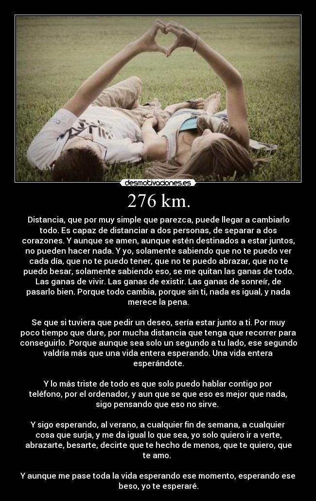 276 km. - Distancia, que por muy simple que parezca, puede llegar a cambiarlo
todo. Es capaz de distanciar a dos personas, de separar a dos
corazones. Y aunque se amen, aunque estén destinados a estar juntos,
no pueden hacer nada. Y yo, solamente sabiendo que no te puedo ver
cada día, que no te puedo tener, que no te puedo abrazar, que no te
puedo besar, solamente sabiendo eso, se me quitan las ganas de todo.
Las ganas de vivir. Las ganas de existir. Las ganas de sonreír, de
pasarlo bien. Porque todo cambia, porque sin ti, nada es igual, y nada
merece la pena.
Se que si tuviera que pedir un deseo, sería estar junto a ti. Por muy
poco tiempo que dure, por mucha distancia que tenga que recorrer para
conseguirlo. Porque aunque sea solo un segundo a tu lado, ese segundo
valdría más que una vida entera esperando. Una vida entera
esperándote.
Y lo más triste de todo es que solo puedo hablar contigo por
teléfono, por el ordenador, y aun que se que eso es mejor que nada,
sigo pensando que eso no sirve.
Y sigo esperando, al verano, a cualquier fin de semana, a cualquier
cosa que surja, y me da igual lo que sea, yo solo quiero ir a verte,
abrazarte, besarte, decirte que te hecho de menos, que te quiero, que
te amo.
Y aunque me pase toda la vida esperando ese momento, esperando ese
beso, yo te esperaré.