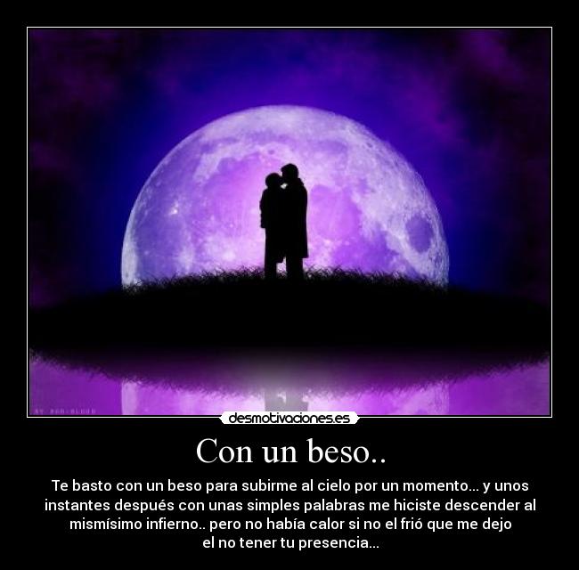 Con un beso.. - Te basto con un beso para subirme al cielo por un momento... y unos
instantes después con unas simples palabras me hiciste descender al
mismísimo infierno.. pero no había calor si no el frió que me dejo
el no tener tu presencia...