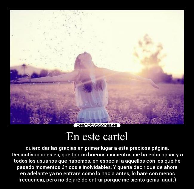 En este cartel - quiero dar las gracias en primer lugar a esta preciosa página,
Desmotivaciones.es, que tantos buenos momentos me ha echo pasar y a
todos los usuarios que habemos, en especial a aquellos con los que he
pasado momentos únicos e inolvidables. Y quería decir que de ahora
en adelante ya no entraré cómo lo hacía antes, lo haré con menos
frecuencia, pero no dejaré de entrar porque me siento genial aquí :)