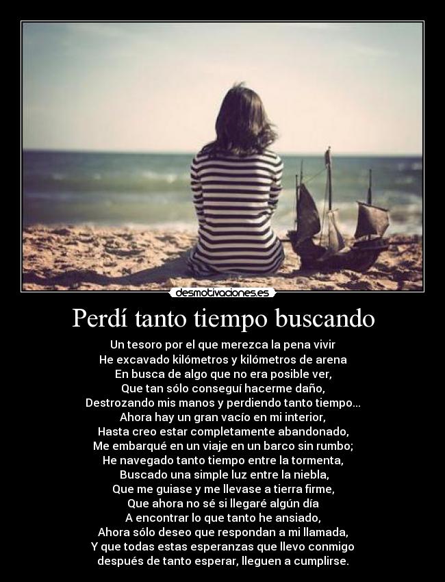 Perdí tanto tiempo buscando - Un tesoro por el que merezca la pena vivir
He excavado kilómetros y kilómetros de arena
En busca de algo que no era posible ver,
Que tan sólo conseguí hacerme daño,
Destrozando mis manos y perdiendo tanto tiempo...
Ahora hay un gran vacío en mi interior,
Hasta creo estar completamente abandonado,
Me embarqué en un viaje en un barco sin rumbo;
He navegado tanto tiempo entre la tormenta,
 Buscado una simple luz entre la niebla,
Que me guiase y me llevase a tierra firme,
Que ahora no sé si llegaré algún día
A encontrar lo que tanto he ansiado,
Ahora sólo deseo que respondan a mi llamada,
Y que todas estas esperanzas que llevo conmigo
después de tanto esperar, lleguen a cumplirse.