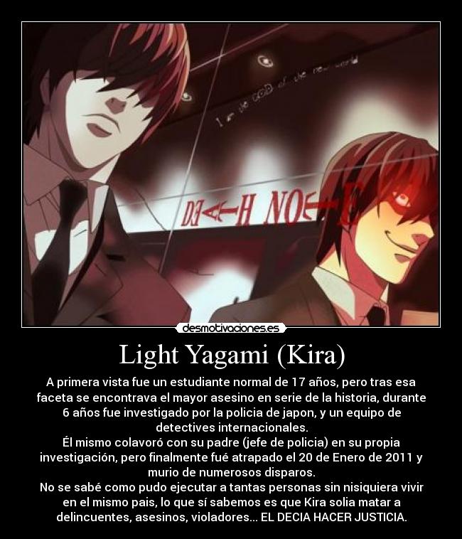 Light Yagami (Kira) - A primera vista fue un estudiante normal de 17 años, pero tras esa
faceta se encontrava el mayor asesino en serie de la historia, durante
6 años fue investigado por la policia de japon, y un equipo de
detectives internacionales.
Él mismo colavoró con su padre (jefe de policia) en su propia
investigación, pero finalmente fué atrapado el 20 de Enero de 2011 y
murio de numerosos disparos.
No se sabé como pudo ejecutar a tantas personas sin nisiquiera vivir
en el mismo pais, lo que sí sabemos es que Kira solia matar a
delincuentes, asesinos, violadores... EL DECIA HACER JUSTICIA.