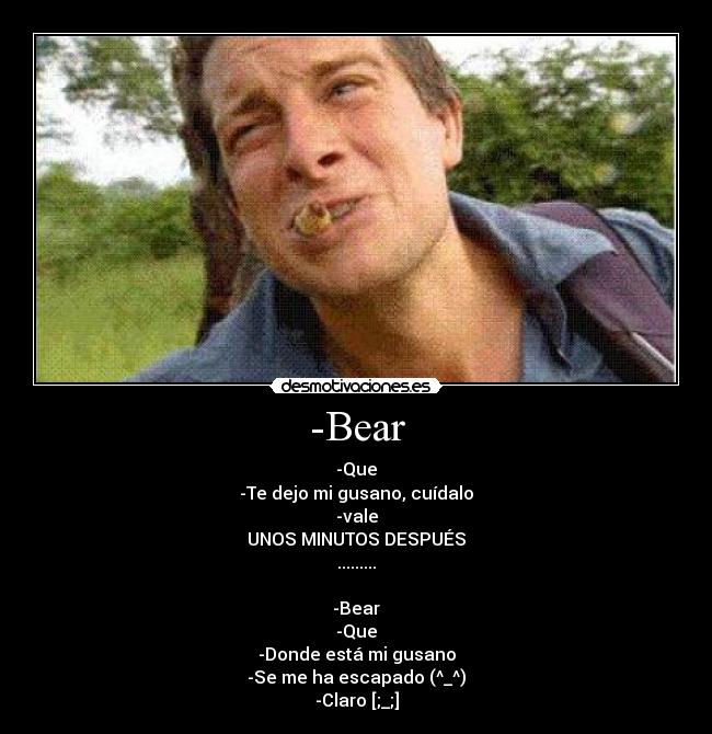 -Bear - -Que
-Te dejo mi gusano, cuídalo
-vale
UNOS MINUTOS DESPUÉS
.........

-Bear
-Que
-Donde está mi gusano
-Se me ha escapado (^_^)
-Claro [;_;]
