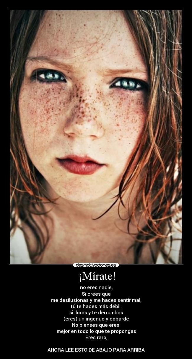 ¡Mírate! - no eres nadie,
Si crees que
me desilusionas y me haces sentir mal,
tú te haces más débil.
si lloras y te derrumbas
(eres) un ingenuo y cobarde
No pienses que eres
mejor en todo lo que te propongas
Eres raro,
AHORA LEE ESTO DE ABAJO PARA ARRIBA