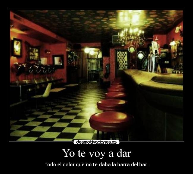 Yo te voy a dar - todo el calor que no te daba la barra del bar.