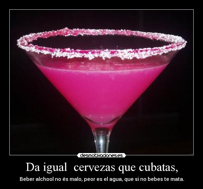 Da igual  cervezas que cubatas, - Beber alchool no és malo, peor es el agua, que si no bebes te mata.