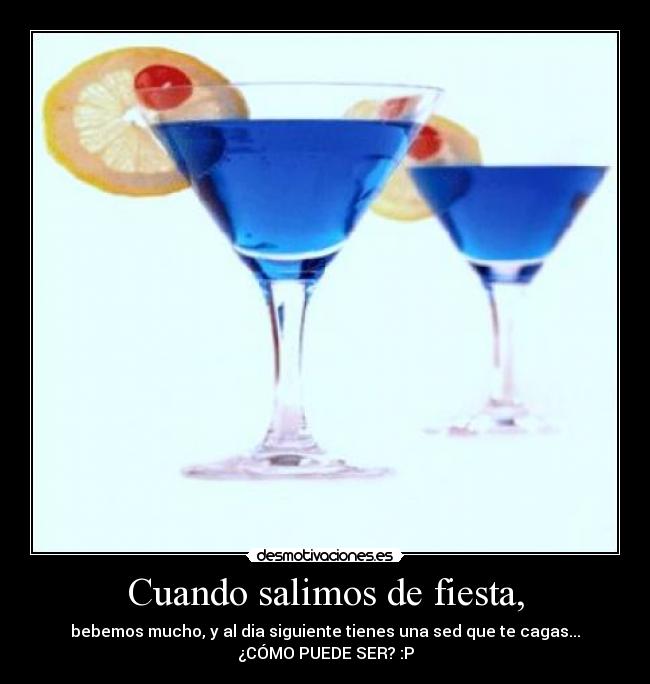 Cuando salimos de fiesta, - bebemos mucho, y al dia siguiente tienes una sed que te cagas...
¿CÓMO PUEDE SER? :P