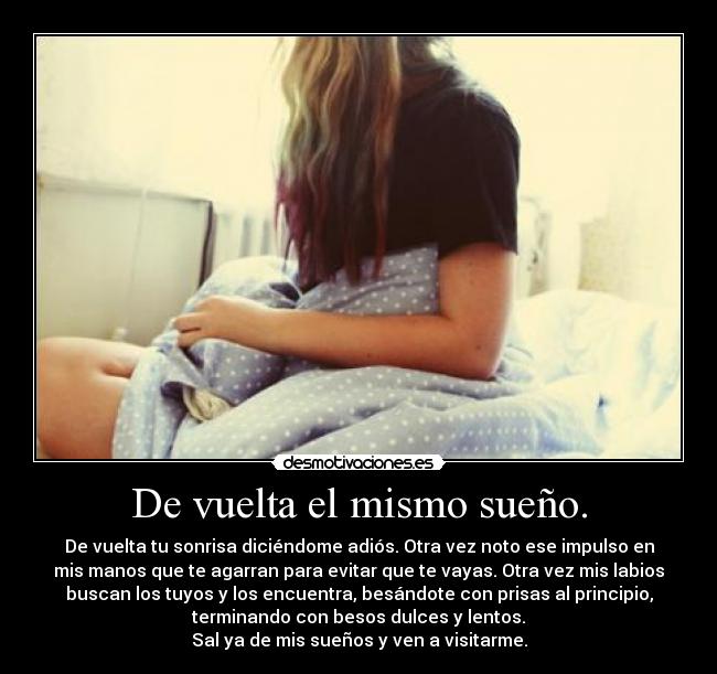 De vuelta el mismo sueño. - De vuelta tu sonrisa diciéndome adiós. Otra vez noto ese impulso en
mis manos que te agarran para evitar que te vayas. Otra vez mis labios
buscan los tuyos y los encuentra, besándote con prisas al principio,
terminando con besos dulces y lentos.
Sal ya de mis sueños y ven a visitarme.