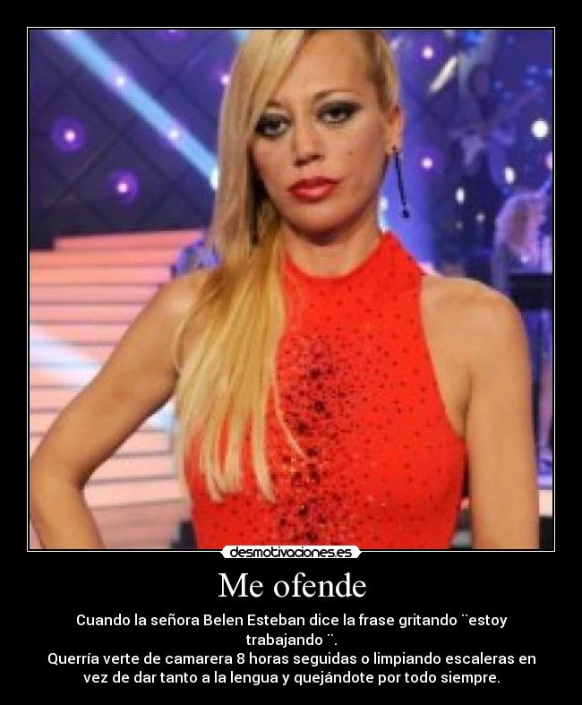 Me ofende - Cuando la señora Belen Esteban dice la frase gritando ¨estoy
trabajando ¨.
Querría verte de camarera 8 horas seguidas o limpiando escaleras en
vez de dar tanto a la lengua y quejándote por todo siempre.