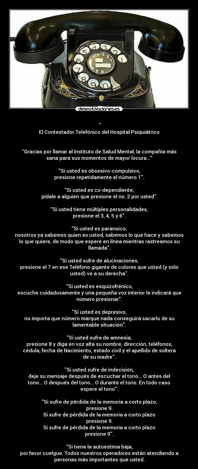 . - El Contestador Telefónico del Hospital Psiquiátrico
Gracias por llamar al Instituto de Salud Mental, la compañía más
sana para sus momentos de mayor locura...
Si usted es obsesivo-compulsivo,
presione repetidamente el número 1.
Si usted es co-dependiente,
pídale a alguien que presione el no. 2 por usted.
Si usted tiene múltiples personalidades,
presione el 3, 4, 5 y 6.
Si usted es paranoico,
nosotros ya sabemos quien es usted, sabemos lo que hace y sabemos
lo que quiere, de modo que espere en línea mientras rastreamos su
llamada.
Si usted sufre de alucinaciones,
presione el 7 en ese Teléfono gigante de colores que usted (y sólo
usted) ve a su derecha.
Si usted es esquizofrénico,
escuche cuidadosamente y una pequeña voz interior le indicará que
número presionar.
Si usted es depresivo,
no importa que número marque nada conseguirá sacarlo de su
lamentable situación.
Si usted sufre de amnesia,
presione 8 y diga en voz alta su nombre, dirección, teléfonos,
cédula, fecha de Nacimiento, estado civil y el apellido de soltera
de su madre.
Si usted sufre de indecisión,
deje su mensaje después de escuchar el tono... O antes del
tono... O después del tono... O durante el tono. En todo caso
espere el tono.
Si sufre de pérdida de la memoria a corto plazo,
presione 9.
Si sufre de pérdida de la memoria a corto plazo
presione 9.
Si sufre de pérdida de la memoria a corto plazo
presione 9.
Si tiene la autoestima baja,
por favor cuelgue. Todos nuestros operadores están atendiendo a
personas más importantes que usted.