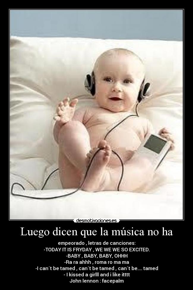 Luego dicen que la música no ha - empeorado , letras de canciones:
-TODAY IT IS FRYDAY , WE WE WE SO EXCITED.
-BABY , BABY, BABY, OHHH
-Ra ra ahhh , roma ro ma ma
-I can´t be tamed , can´t be tamed , can´t be.... tamed
- I kissed a girlll and i like itttt
John lennon : facepalm