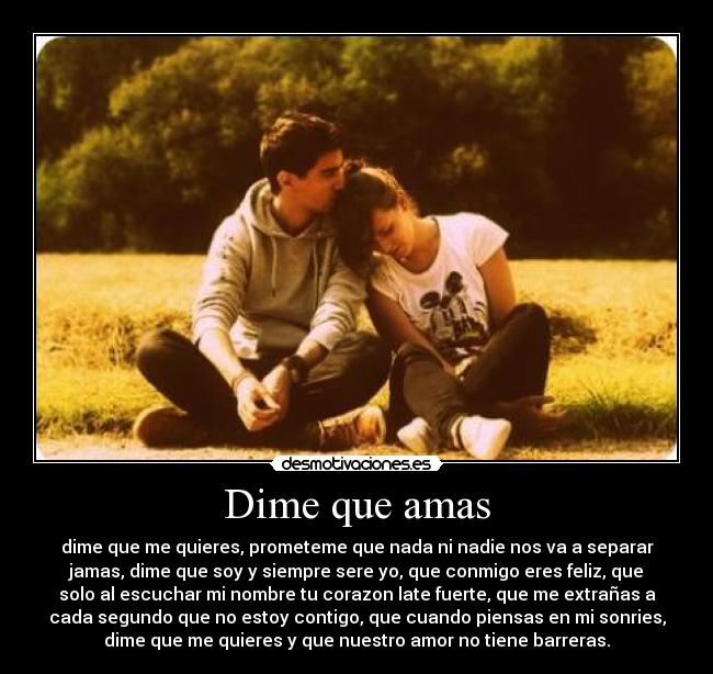 Dime que amas - dime que me quieres, prometeme que nada ni nadie nos va a separar
jamas, dime que soy y siempre sere yo, que conmigo eres feliz, que
solo al escuchar mi nombre tu corazon late fuerte, que me extrañas a
cada segundo que no estoy contigo, que cuando piensas en mi sonries,
dime que me quieres y que nuestro amor no tiene barreras.