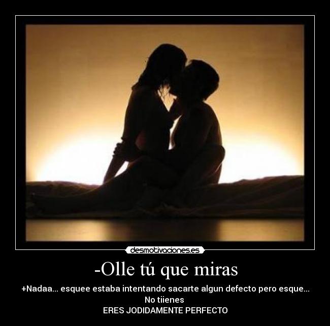 -Olle tú que miras - +Nadaa... esquee estaba intentando sacarte algun defecto pero esque... No tiienes
ERES JODIDAMENTE PERFECTO