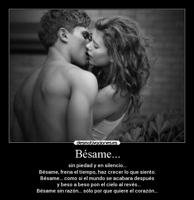 Bésame... - sin piedad y en silencio...
Bésame, frena el tiempo, haz crecer lo que siento.
Bésame... como si el mundo se acabara después
   y beso a beso pon el cielo al revés...
Bésame sin razón... sólo por que quiere el corazón...