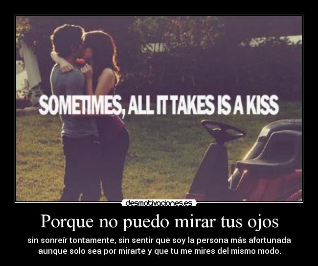 Porque no puedo mirar tus ojos - sin sonreír tontamente, sin sentir que soy la persona más afortunada
aunque solo sea por mirarte y que tu me mires del mismo modo.