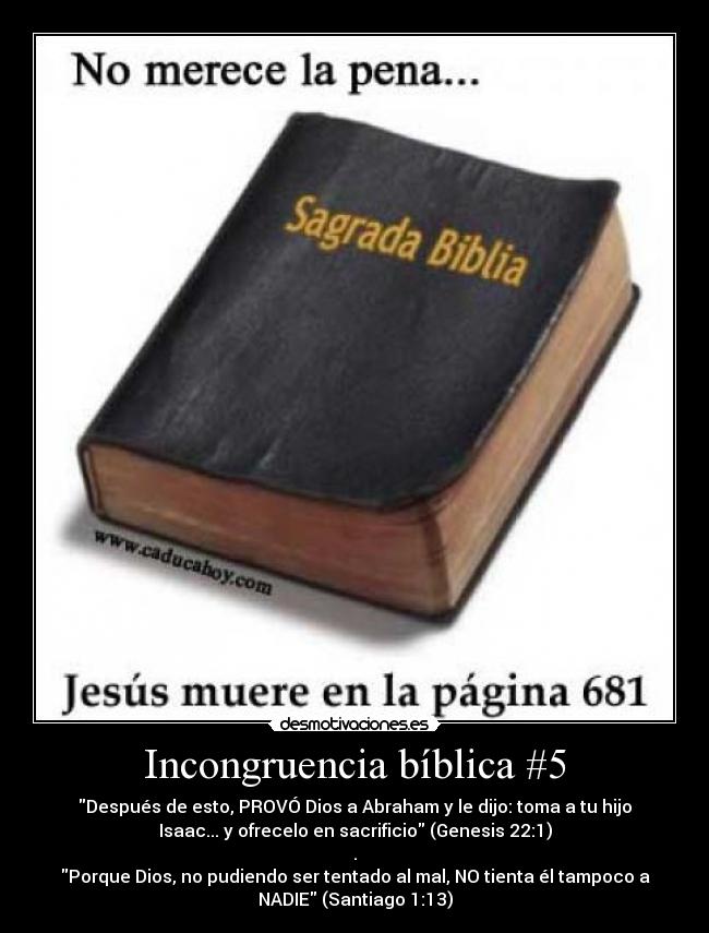Incongruencia bíblica #5 - Después de esto, PROVÓ Dios a Abraham y le dijo: toma a tu hijo
Isaac... y ofrecelo en sacrificio (Genesis 22:1)
.
Porque Dios, no pudiendo ser tentado al mal, NO tienta él tampoco a
NADIE (Santiago 1:13)