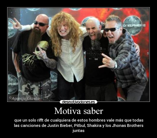 Motiva saber - que un solo rifft de cualquiera de estos hombres vale más que todas
las canciones de Justin Bieber, Pitbul, Shakira y los Jhonas Brothers
juntas