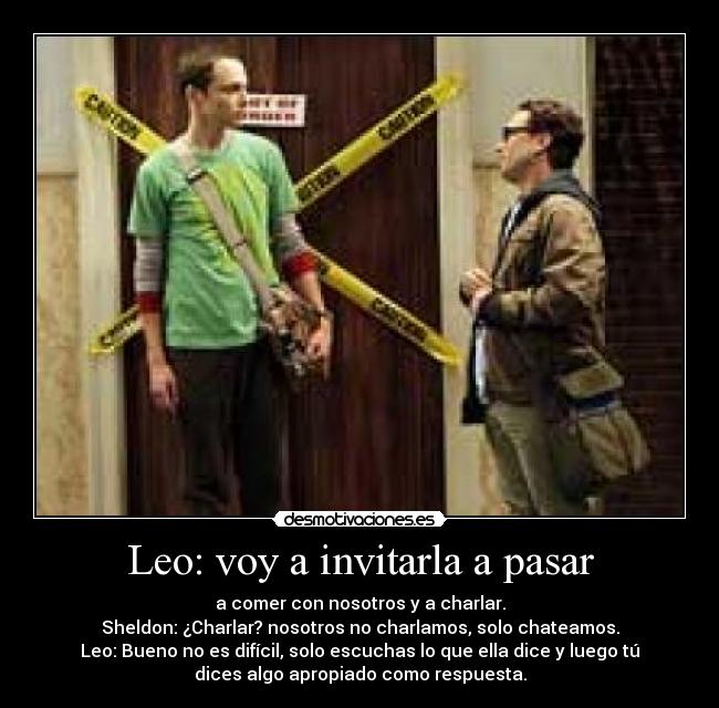 Leo: voy a invitarla a pasar - a comer con nosotros y a charlar.
Sheldon: ¿Charlar? nosotros no charlamos, solo chateamos.
Leo: Bueno no es difícil, solo escuchas lo que ella dice y luego tú
dices algo apropiado como respuesta.