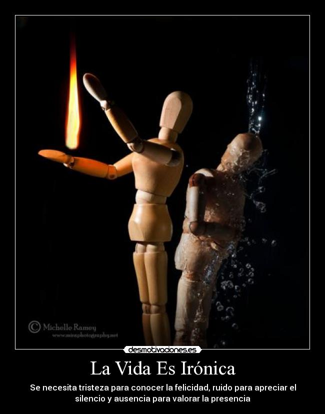 La Vida Es Irónica - Se necesita tristeza para conocer la felicidad, ruido para apreciar el
silencio y ausencia para valorar la presencia