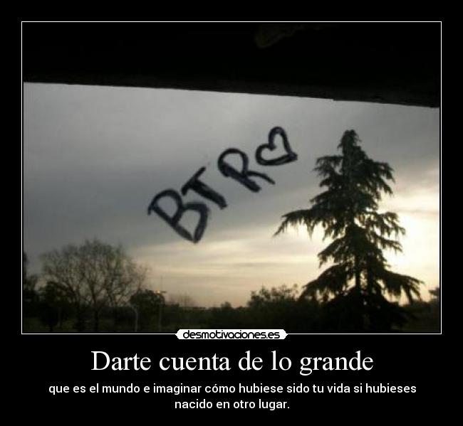 Darte cuenta de lo grande - que es el mundo e imaginar cómo hubiese sido tu vida si hubieses
nacido en otro lugar.