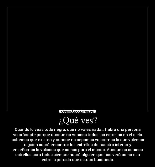 ¿Qué ves? - Cuando lo veas todo negro, que no vales nada... habrá una persona
valorándote porque aunque no veamos todas las estrellas en el cielo
sabemos que existen y aunque no sepamos valorarnos lo que valemos
alguien sabrá encontrar las estrellas de nuestro interior y
enseñarnos lo valiosos que somos para el mundo. Aunque no seamos
estrellas para todos siempre habrá alguien que nos verá como esa
estrella perdida que estaba buscando.